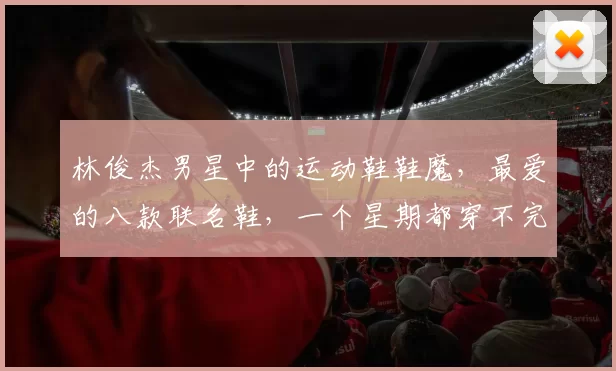 林俊杰男星中的运动鞋鞋魔，最爱的八款联名鞋，一个星期都穿不完