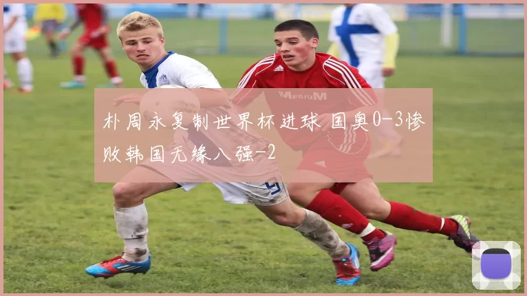 朴周永复制世界杯进球 国奥0-3惨败韩国无缘八强
