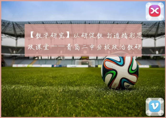 【教学研究】以研促教 打造精彩思政课堂——青岛二中分校政治教研组开展一级教师风范展示课研讨会