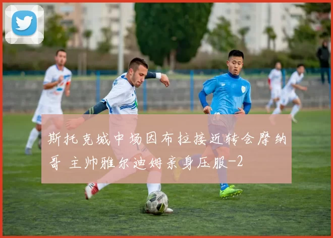 斯托克城中场因布拉接近转会摩纳哥 主帅雅尔迪姆亲身压服