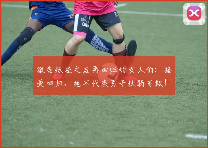 敬告叛逆之后再回归的女人们：接受回归，绝不代表男子软弱可欺！