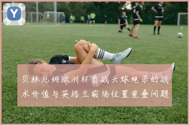 贝林厄姆欧洲杯首战头球绝杀的战术价值与英格兰前场位置重叠问题复盘