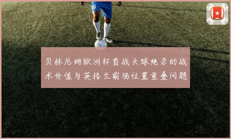 贝林厄姆欧洲杯首战头球绝杀的战术价值与英格兰前场位置重叠问题复盘